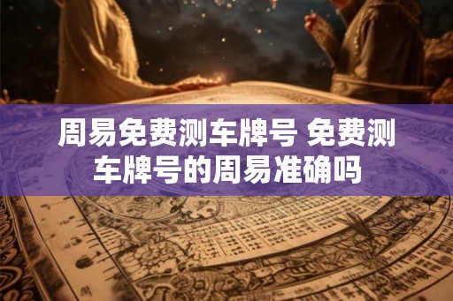 周易免费测车牌号 免费测车牌号的周易准确吗