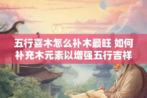 五行喜木怎么补木最旺 如何补充木元素以增强五行吉祥运势