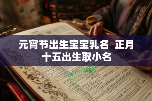 元宵节出生宝宝乳名 正月十五出生取小名 元宵节出生宝宝乳名 正月十五出生取小名
