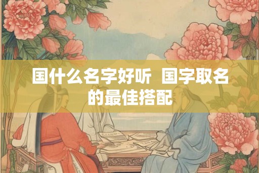 国什么名字好听  国字取名的最佳搭配