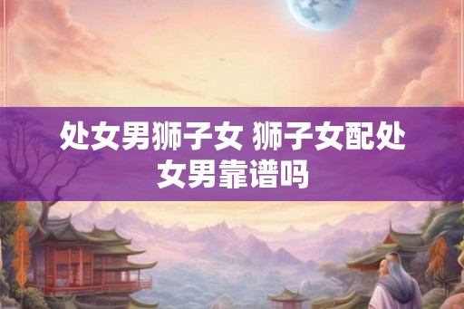 处女男狮子女 狮子女配处女男靠谱吗