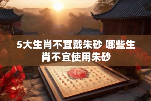 5大生肖不宜戴朱砂 哪些生肖不宜使用朱砂