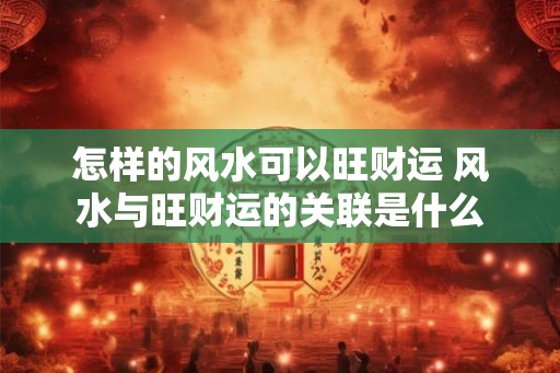 怎样的风水可以旺财运 风水与旺财运的关联是什么 怎样的风水可以旺财运 风水与旺财运的关联是什么