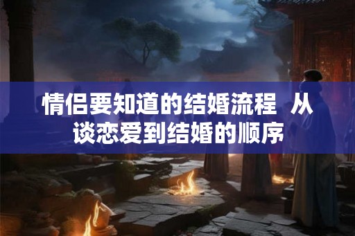 情侣要知道的结婚流程 从谈恋爱到结婚的顺序 情侣要知道的结婚流程 从谈恋爱到结婚的顺序
