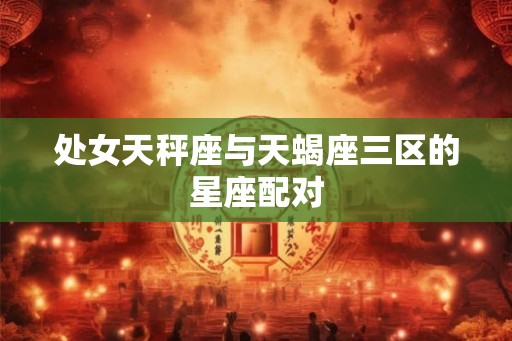 处女天秤座与天蝎座三区的星座配对 处女天秤座与天蝎座三区的星座配对