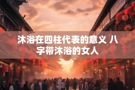 沐浴在四柱代表的意义 八字带沐浴的女人