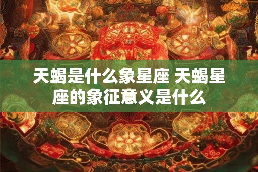 天蝎是什么象星座 天蝎星座的象征意义是什么 天蝎是什么象星座 天蝎星座的象征意义是什么