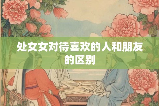 处女女对待喜欢的人和朋友的区别