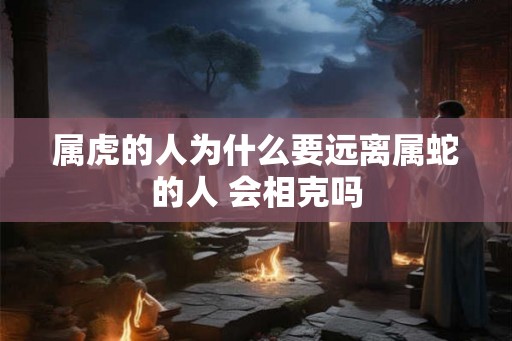 属虎的人为什么要远离属蛇的人 会相克吗 属虎的人为什么要远离属蛇的人 会相克吗