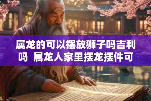 属龙的可以摆放狮子吗吉利吗  属龙人家里摆龙摆件可以吗