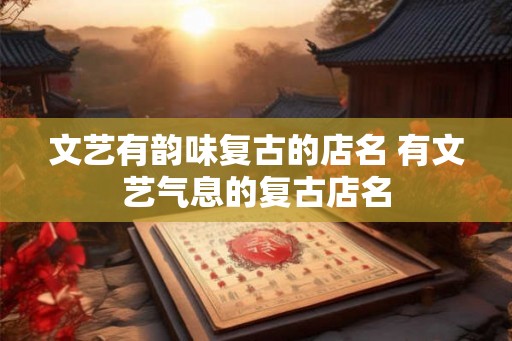 文艺有韵味复古的店名 有文艺气息的复古店名 文艺有韵味复古的店名 有文艺气息的复古店名