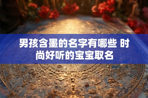 男孩含墨的名字有哪些 时尚好听的宝宝取名