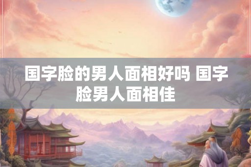 国字脸的男人面相好吗 国字脸男人面相佳