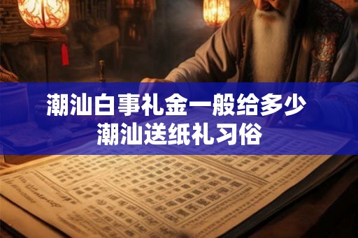 潮汕白事礼金一般给多少 潮汕送纸礼习俗