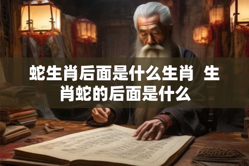 蛇生肖后面是什么生肖  生肖蛇的后面是什么