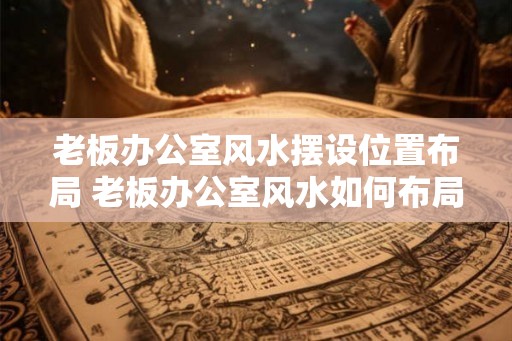 老板办公室风水摆设位置布局 老板办公室风水如何布局