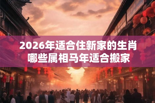 2026年适合住新家的生肖 哪些属相马年适合搬家