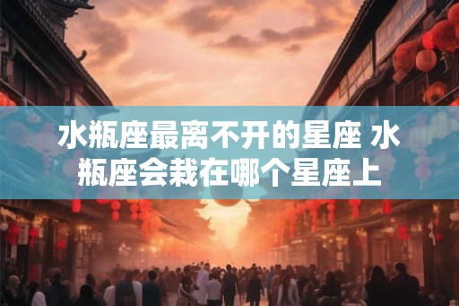 水瓶座最离不开的星座 水瓶座会栽在哪个星座上