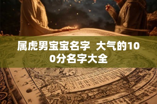 属虎男宝宝名字 大气的100分名字大全 属虎男宝宝名字 大气的100分名字大全