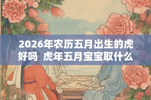 2026年农历五月出生的虎好吗  虎年五月宝宝取什么名好