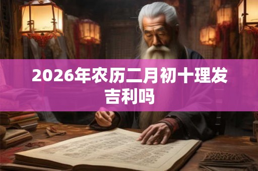 2026年农历二月初十理发吉利吗 2026年农历二月初十理发吉利吗