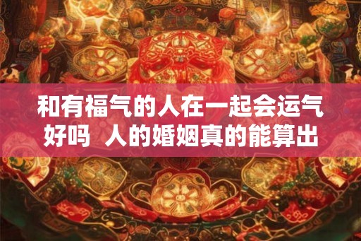 和有福气的人在一起会运气好吗  人的婚姻真的能算出来吗