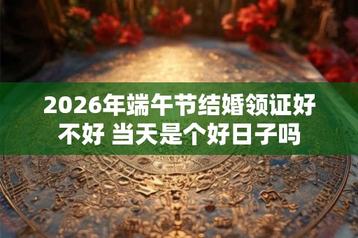 2026年端午节结婚领证好不好 当天是个好日子吗