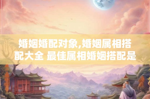 婚姻婚配对象,婚姻属相搭配大全 最佳属相婚姻搭配是哪些
