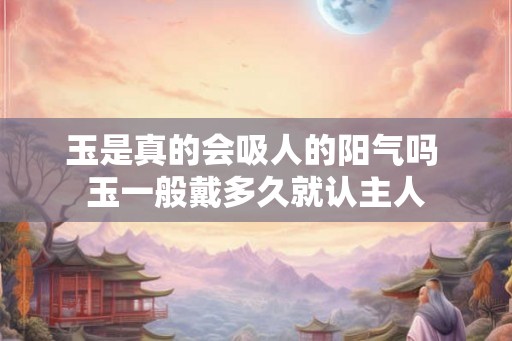 玉是真的会吸人的阳气吗 玉一般戴多久就认主人
