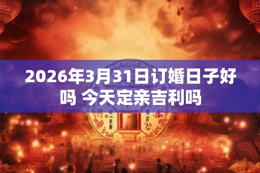 2026年3月31日订婚日子好吗 今天定亲吉利吗