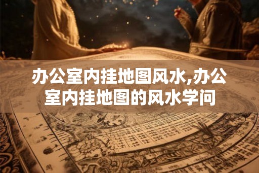 办公室内挂地图风水,办公室内挂地图的风水学问