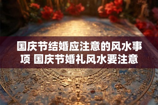 国庆节结婚应注意的风水事项 国庆节婚礼风水要注意什么 国庆节结婚应注意的风水事项 国庆节婚礼风水要注意什么