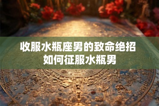 收服水瓶座男的致命绝招 如何征服水瓶男