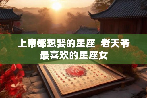 上帝都想娶的星座  老天爷最喜欢的星座女
