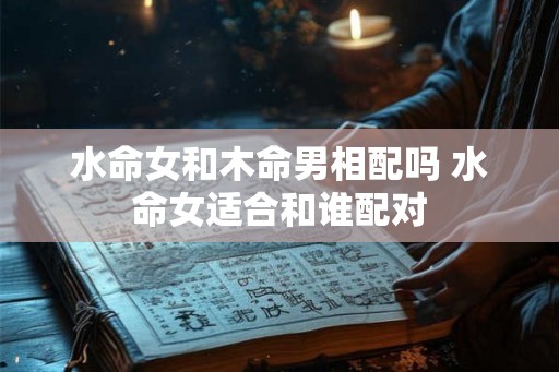 水命女和木命男相配吗 水命女适合和谁配对 水命女和木命男相配吗 水命女适合和谁配对