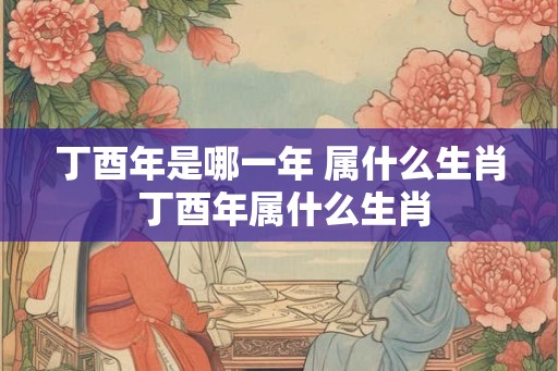 丁酉年是哪一年 属什么生肖 丁酉年属什么生肖