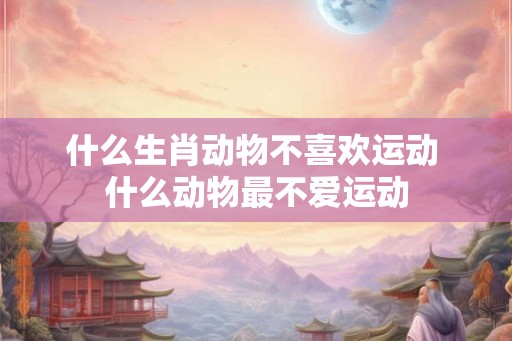 什么生肖动物不喜欢运动 什么动物最不爱运动 什么生肖动物不喜欢运动 什么动物最不爱运动