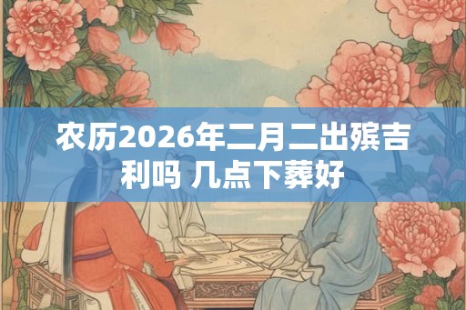 农历2026年二月二出殡吉利吗 几点下葬好