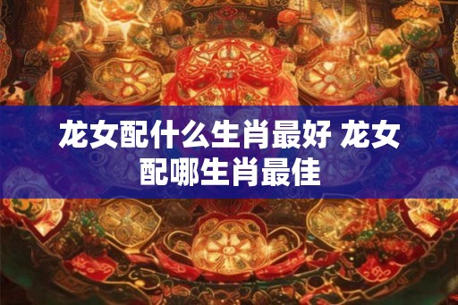 龙女配什么生肖最好 龙女配哪生肖最佳 龙女配什么生肖最好 龙女配哪生肖最佳