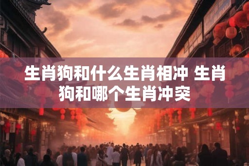 生肖狗和什么生肖相冲 生肖狗和哪个生肖冲突 生肖狗和什么生肖相冲 生肖狗和哪个生肖冲突