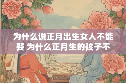 为什么说正月出生女人不能娶 为什么正月生的孩子不好 为什么说正月出生女人不能娶 为什么正月生的孩子不好