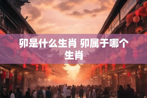 卯是什么生肖 卯属于哪个生肖