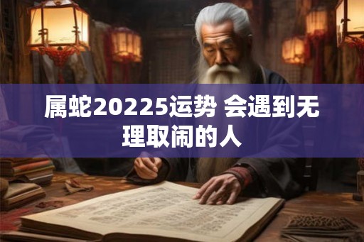 属蛇20225运势 会遇到无理取闹的人