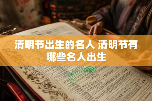 清明节出生的名人 清明节有哪些名人出生