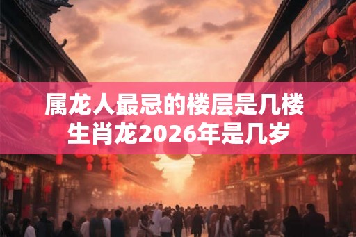 属龙人最忌的楼层是几楼 生肖龙2026年是几岁