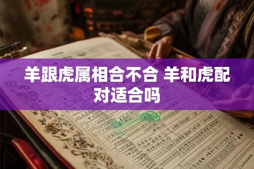 羊跟虎属相合不合 羊和虎配对适合吗