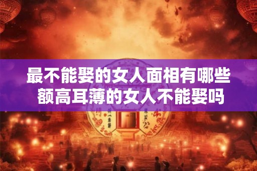最不能娶的女人面相有哪些 额高耳薄的女人不能娶吗 最不能娶的女人面相有哪些 额高耳薄的女人不能娶吗