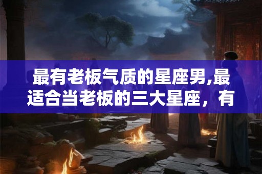 最有老板气质的星座男,最适合当老板的三大星座,有你吗 最有老板气质的星座男,最适合当老板的三大星座,有你吗