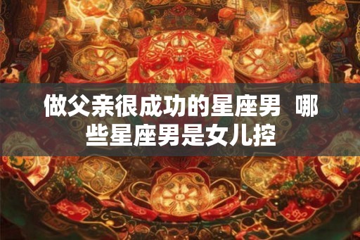做父亲很成功的星座男  哪些星座男是女儿控