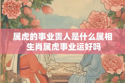 属虎的事业贵人是什么属相 生肖属虎事业运好吗